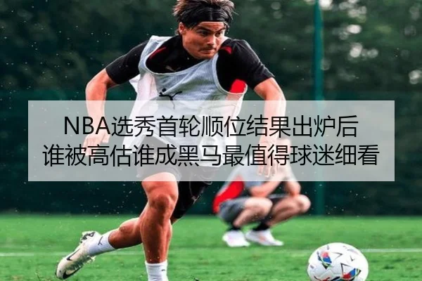 NBA选秀首轮顺位结果出炉后 谁被高估谁成黑马最值得球迷细看